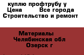 куплю профтрубу у  › Цена ­ 10 - Все города Строительство и ремонт » Материалы   . Челябинская обл.,Озерск г.